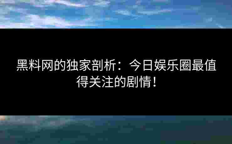黑料网的独家剖析：今日娱乐圈最值得关注的剧情！