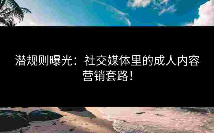 潜规则曝光：社交媒体里的成人内容营销套路！