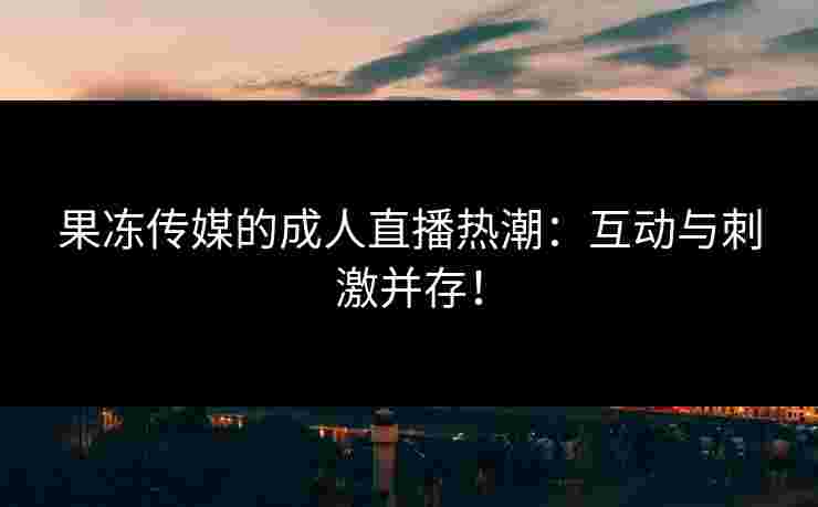 果冻传媒的成人直播热潮：互动与刺激并存！
