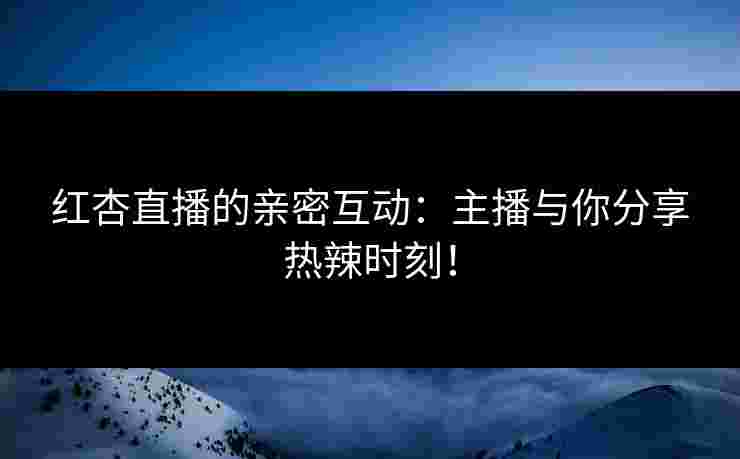 红杏直播的亲密互动：主播与你分享热辣时刻！