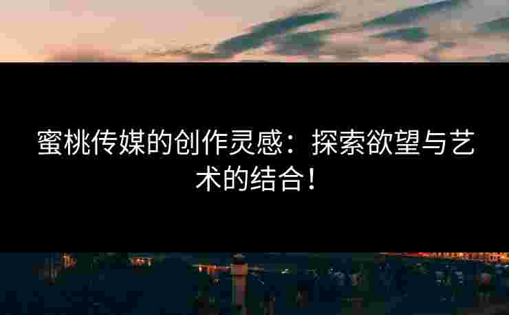 蜜桃传媒的创作灵感：探索欲望与艺术的结合！
