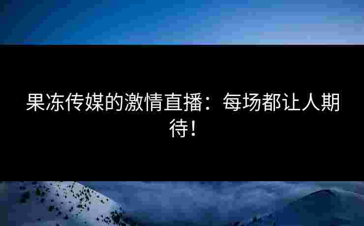 果冻传媒的激情直播：每场都让人期待！