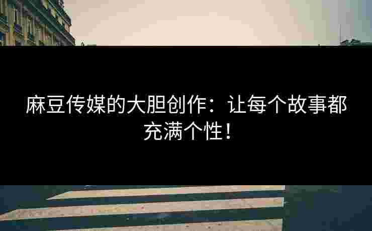 麻豆传媒的大胆创作：让每个故事都充满个性！