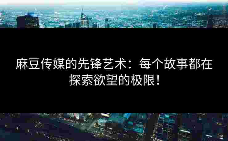 麻豆传媒的先锋艺术：每个故事都在探索欲望的极限！