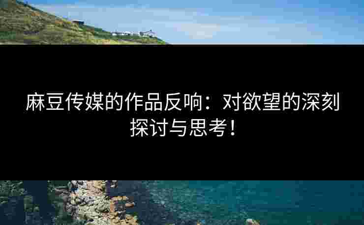 麻豆传媒的作品反响：对欲望的深刻探讨与思考！