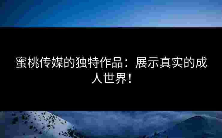 蜜桃传媒的独特作品：展示真实的成人世界！
