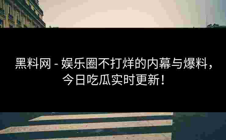 黑料网 - 娱乐圈不打烊的内幕与爆料，今日吃瓜实时更新！