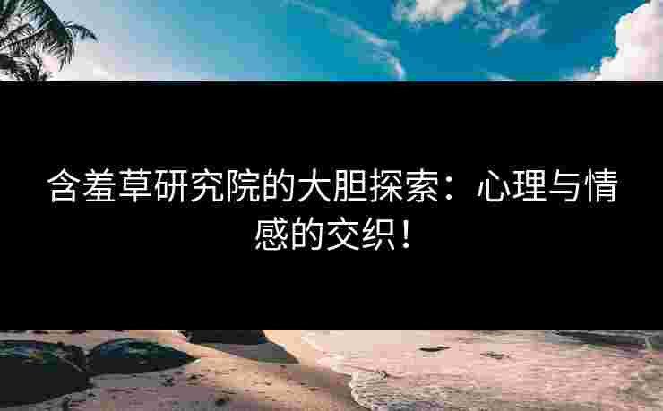 含羞草研究院的大胆探索：心理与情感的交织！