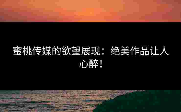 蜜桃传媒的欲望展现：绝美作品让人心醉！