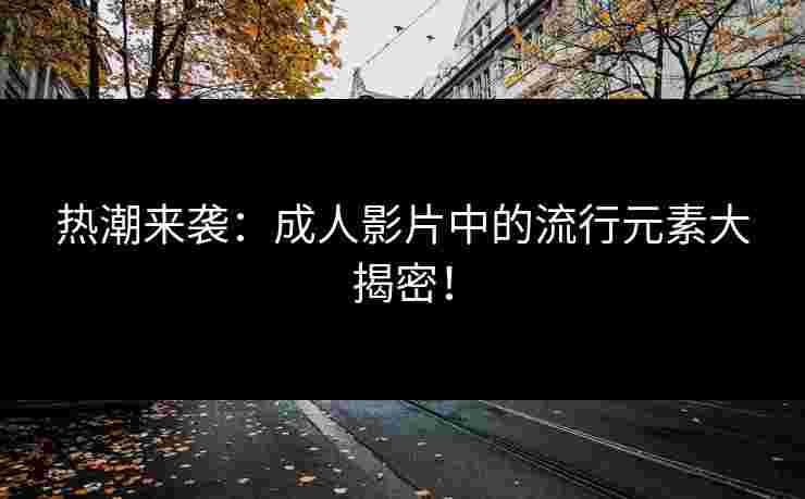 热潮来袭：成人影片中的流行元素大揭密！