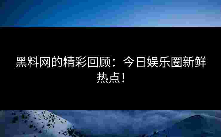 黑料网的精彩回顾：今日娱乐圈新鲜热点！