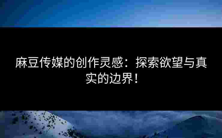 麻豆传媒的创作灵感：探索欲望与真实的边界！