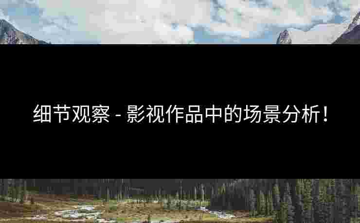 细节观察 - 影视作品中的场景分析！