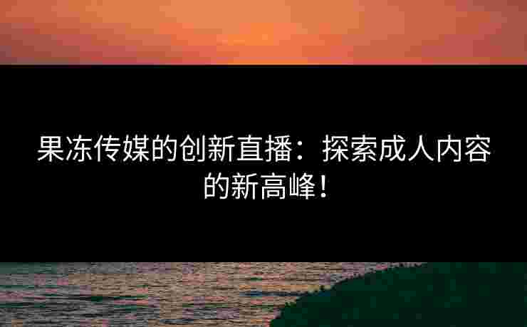 果冻传媒的创新直播：探索成人内容的新高峰！