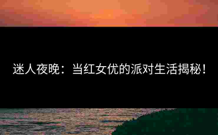 迷人夜晚：当红女优的派对生活揭秘！