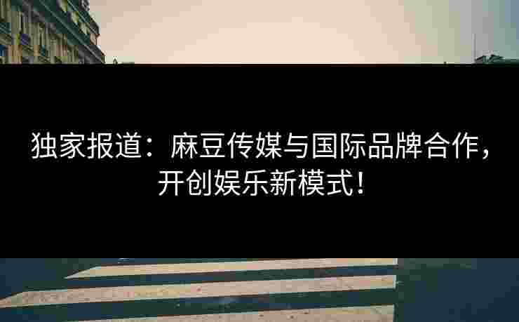 独家报道：麻豆传媒与国际品牌合作，开创娱乐新模式！