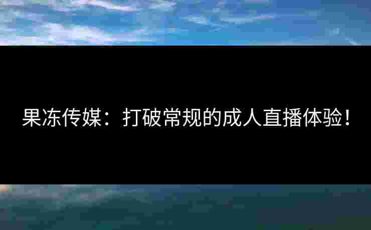 果冻传媒：打破常规的成人直播体验！