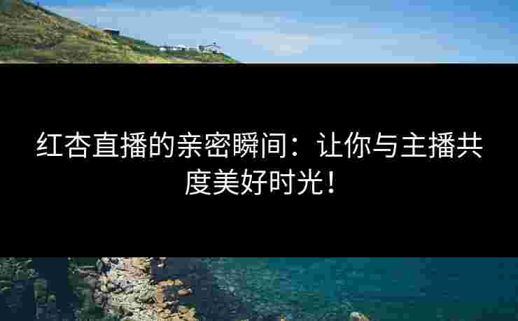 红杏直播的亲密瞬间：让你与主播共度美好时光！