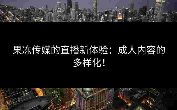果冻传媒的直播新体验:成人内容的多样化! 果冻传媒的直播新体验:成人内容的多样化!