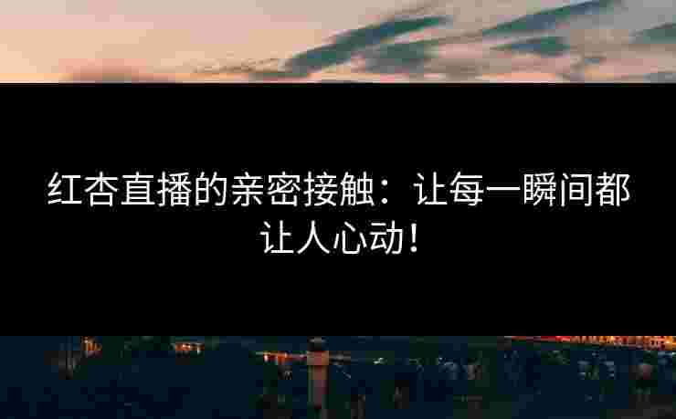 红杏直播的亲密接触：让每一瞬间都让人心动！