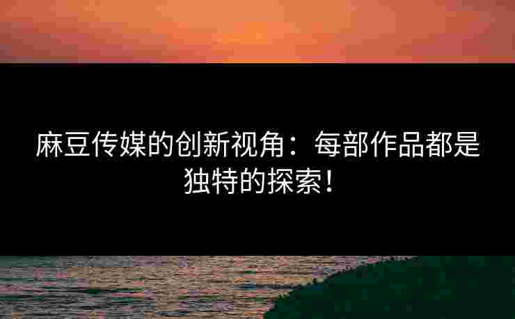 麻豆传媒的创新视角：每部作品都是独特的探索！