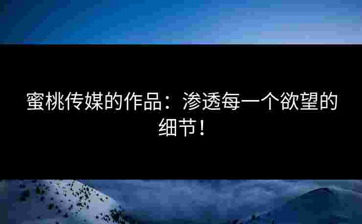 蜜桃传媒的作品：渗透每一个欲望的细节！