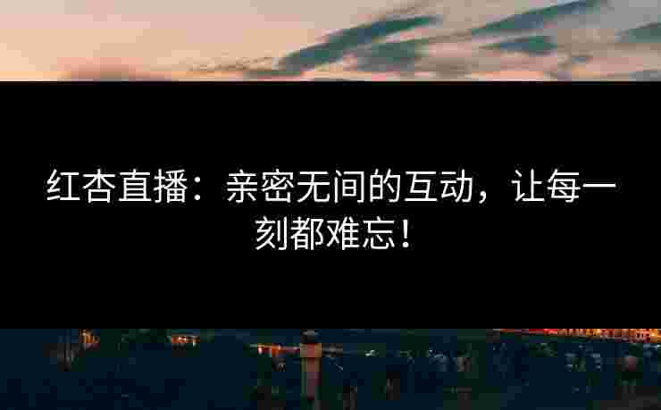 红杏直播：亲密无间的互动，让每一刻都难忘！