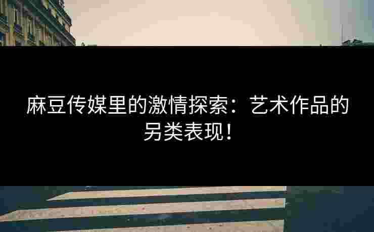麻豆传媒里的激情探索:艺术作品的另类表现! 麻豆传媒里的激情探索:艺术作品的另类表现!