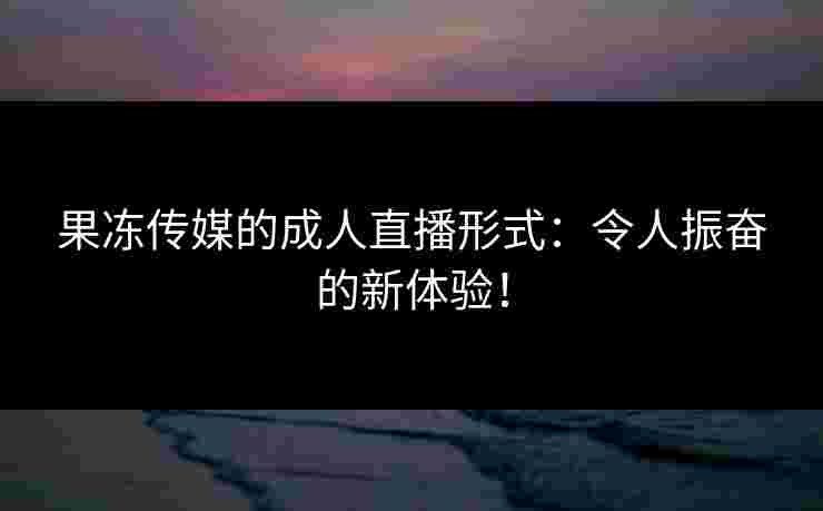 果冻传媒的成人直播形式：令人振奋的新体验！