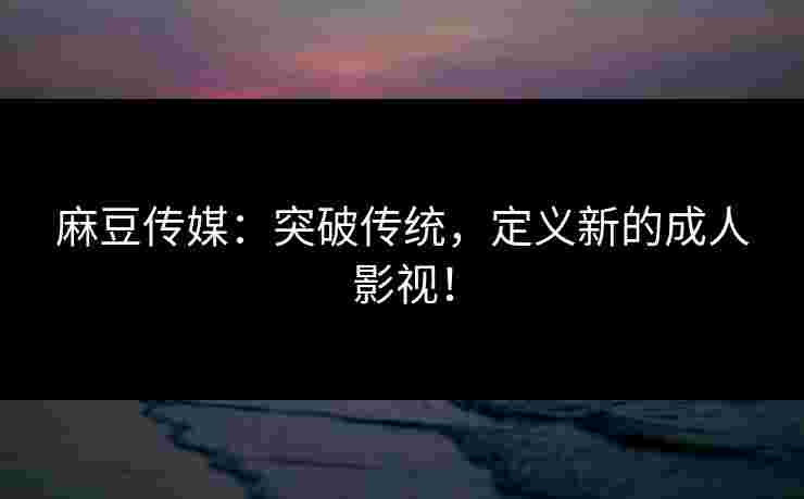 麻豆传媒：突破传统，定义新的成人影视！