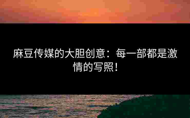 麻豆传媒的大胆创意：每一部都是激情的写照！