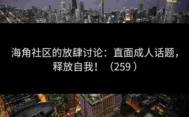 海角社区的放肆讨论：直面成人话题，释放自我！（259 ）