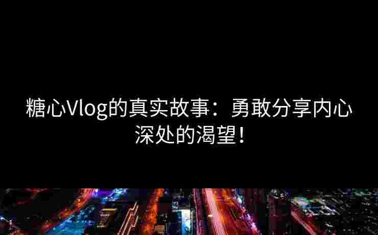 糖心Vlog的真实故事：勇敢分享内心深处的渴望！