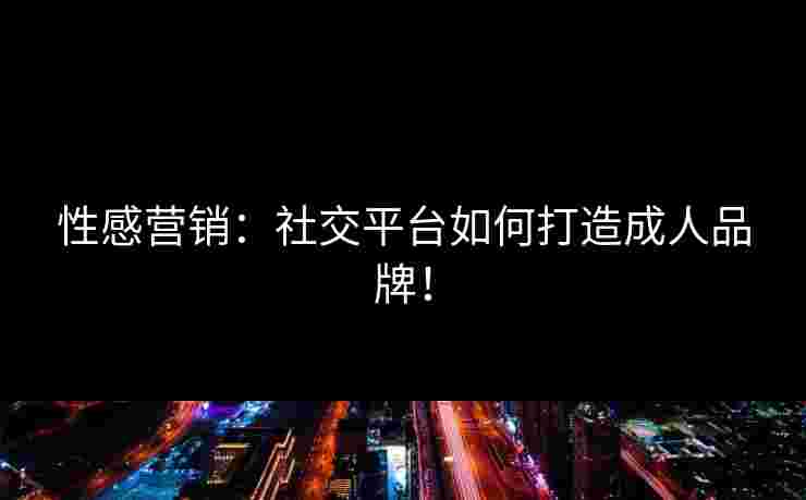 性感营销：社交平台如何打造成人品牌！