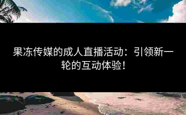 果冻传媒的成人直播活动：引领新一轮的互动体验！
