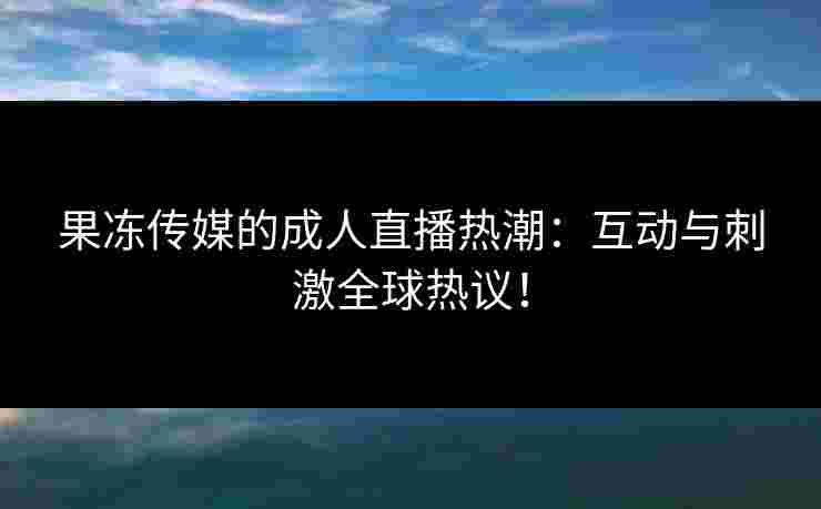 果冻传媒的成人直播热潮：互动与刺激全球热议！