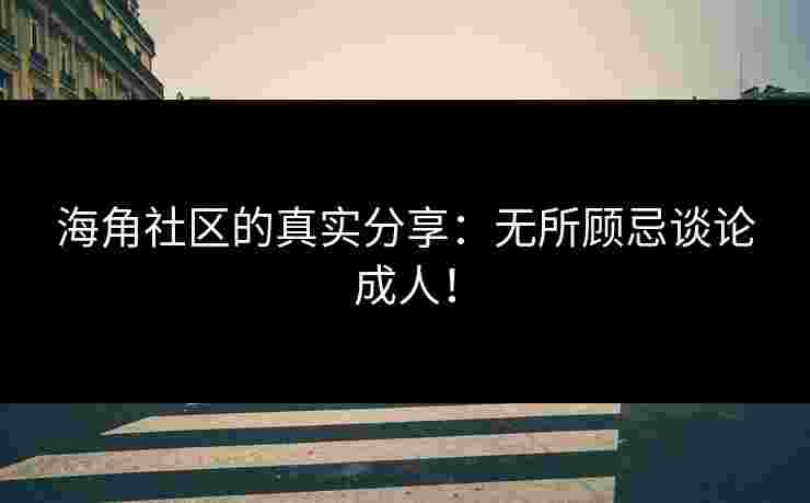 海角社区的真实分享：无所顾忌谈论成人！