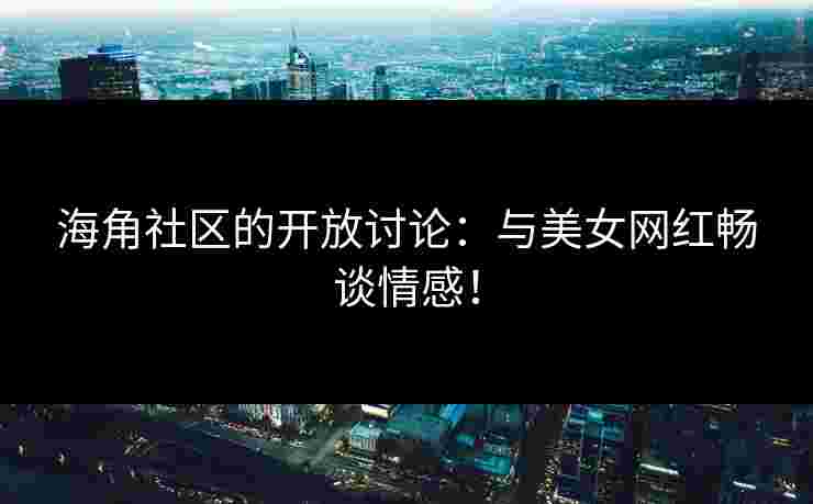 海角社区的开放讨论：与美女网红畅谈情感！