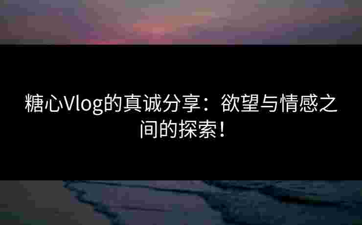 糖心Vlog的真诚分享：欲望与情感之间的探索！