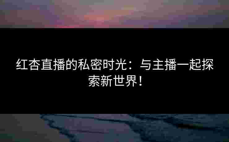红杏直播的私密时光：与主播一起探索新世界！
