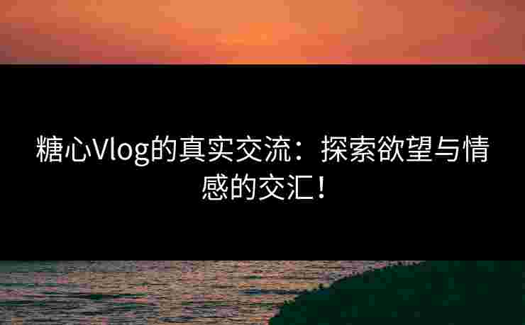 糖心Vlog的真实交流：探索欲望与情感的交汇！