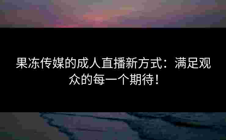 果冻传媒的成人直播新方式：满足观众的每一个期待！