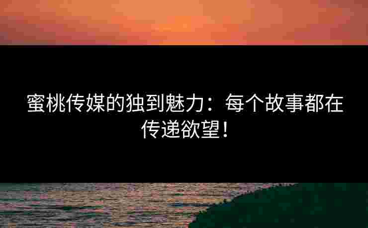 蜜桃传媒的独到魅力：每个故事都在传递欲望！