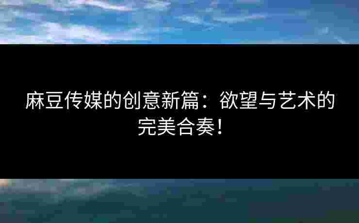 麻豆传媒的创意新篇：欲望与艺术的完美合奏！