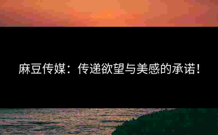 麻豆传媒：传递欲望与美感的承诺！