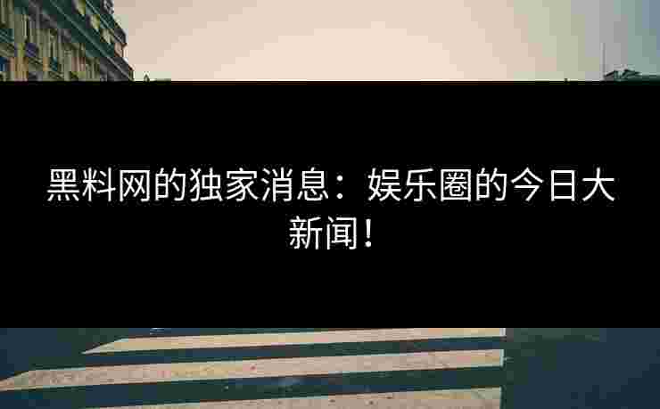 黑料网的独家消息：娱乐圈的今日大新闻！