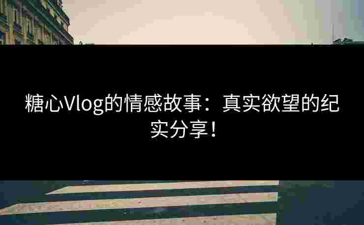 糖心Vlog的情感故事：真实欲望的纪实分享！