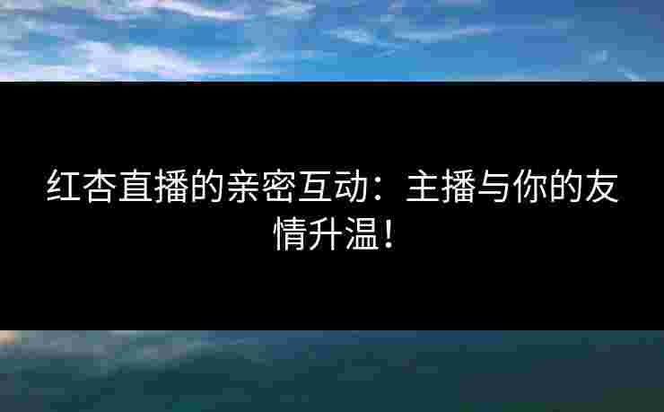 红杏直播的亲密互动：主播与你的友情升温！